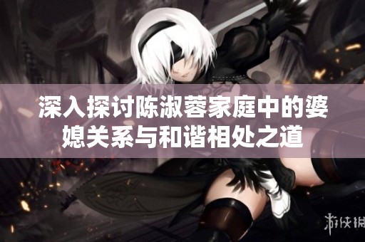 深入探讨陈淑蓉家庭中的婆媳关系与和谐相处之道