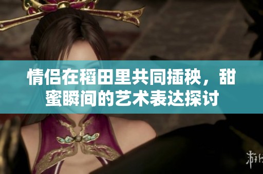 情侣在稻田里共同插秧，甜蜜瞬间的艺术表达探讨