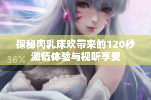 探秘肉乳床欢带来的120秒激情体验与视听享受