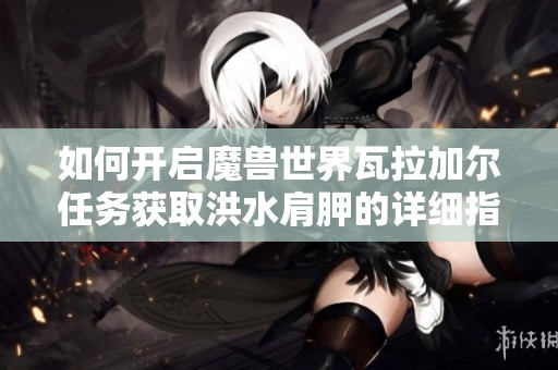 如何开启魔兽世界瓦拉加尔任务获取洪水肩胛的详细指南