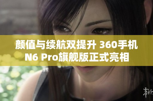 颜值与续航双提升 360手机N6 Pro旗舰版正式亮相