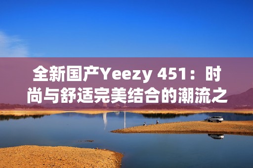 全新国产Yeezy 451：时尚与舒适完美结合的潮流之选