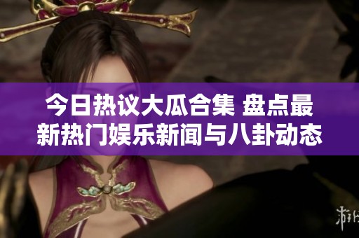 今日热议大瓜合集 盘点最新热门娱乐新闻与八卦动态