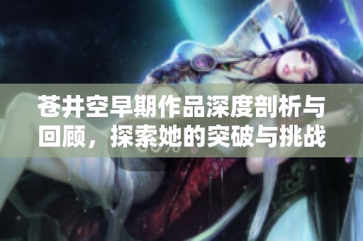 苍井空早期作品深度剖析与回顾，探索她的突破与挑战