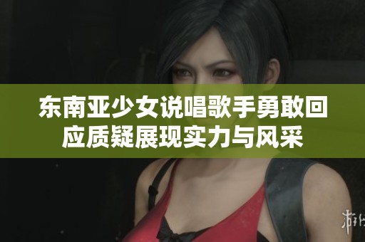 东南亚少女说唱歌手勇敢回应质疑展现实力与风采