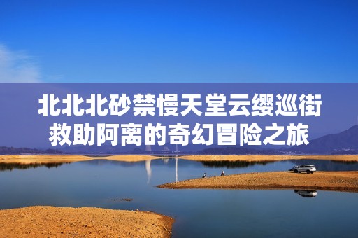 北北北砂禁慢天堂云缨巡街救助阿离的奇幻冒险之旅