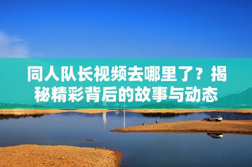 同人队长视频去哪里了？揭秘精彩背后的故事与动态