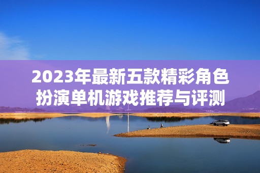 2023年最新五款精彩角色扮演单机游戏推荐与评测