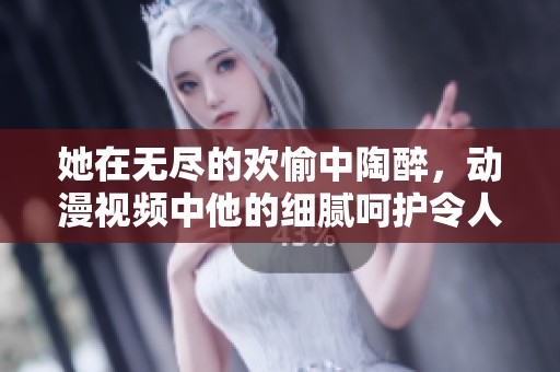 她在无尽的欢愉中陶醉，动漫视频中他的细腻呵护令人心醉