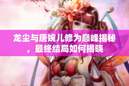 龙尘与唐婉儿修为巅峰揭秘，最终结局如何揭晓