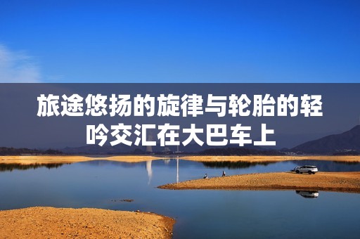旅途悠扬的旋律与轮胎的轻吟交汇在大巴车上