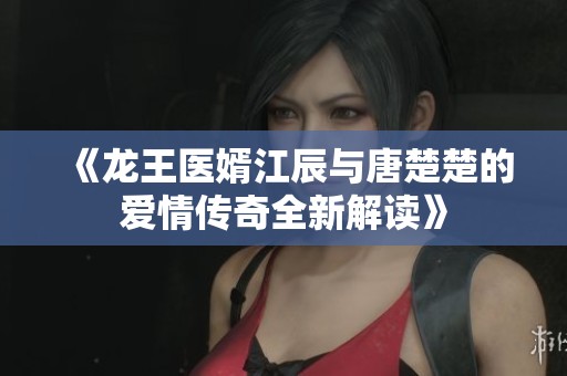 《龙王医婿江辰与唐楚楚的爱情传奇全新解读》