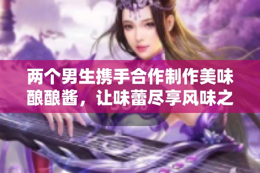 两个男生携手合作制作美味酿酿酱，让味蕾尽享风味之旅