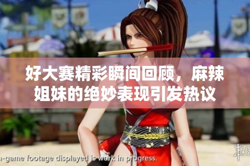 好大赛精彩瞬间回顾，麻辣姐妹的绝妙表现引发热议