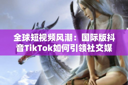 全球短视频风潮：国际版抖音TikTok如何引领社交媒体趋势