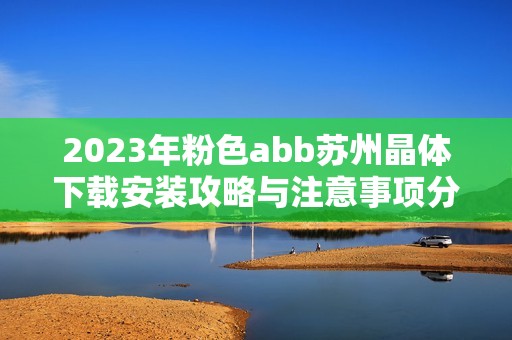 2023年粉色abb苏州晶体下载安装攻略与注意事项分享