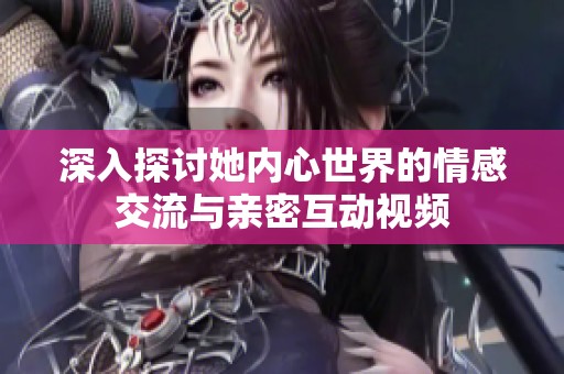 深入探讨她内心世界的情感交流与亲密互动视频
