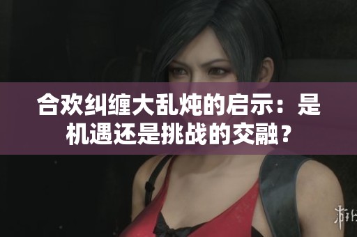 合欢纠缠大乱炖的启示：是机遇还是挑战的交融？