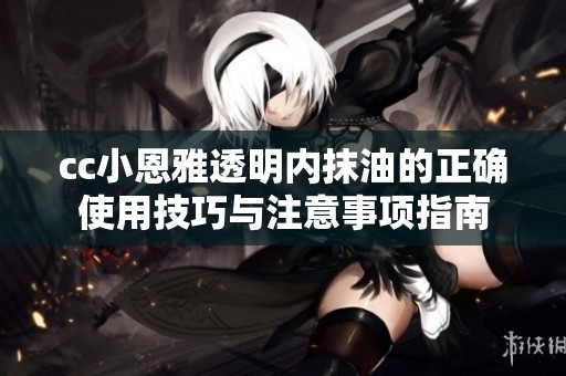 cc小恩雅透明内抹油的正确使用技巧与注意事项指南