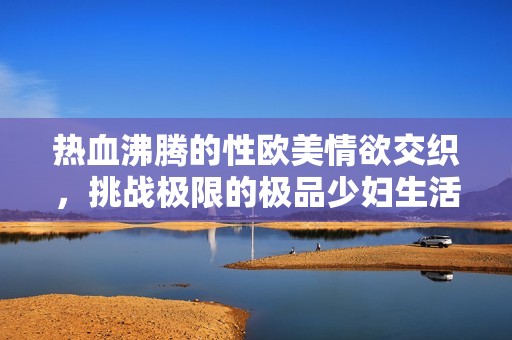 热血沸腾的性欧美情欲交织，挑战极限的极品少妇生活