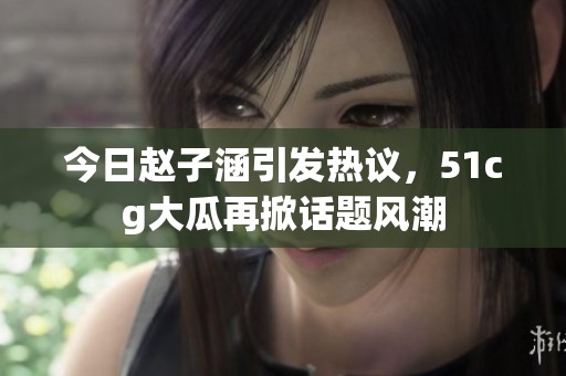 今日赵子涵引发热议，51cg大瓜再掀话题风潮