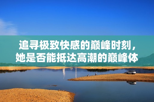 追寻极致快感的巅峰时刻，她是否能抵达高潮的巅峰体验