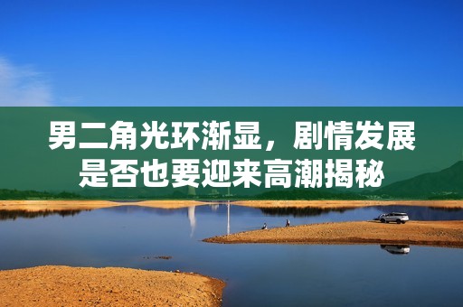 男二角光环渐显，剧情发展是否也要迎来高潮揭秘