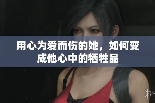 用心为爱而伤的她，如何变成他心中的牺牲品