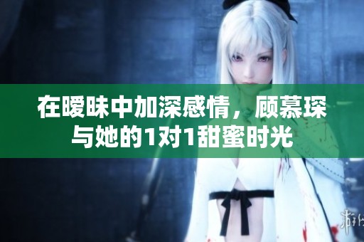 在暧昧中加深感情，顾慕琛与她的1对1甜蜜时光