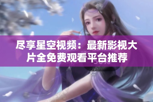 尽享星空视频：最新影视大片全免费观看平台推荐