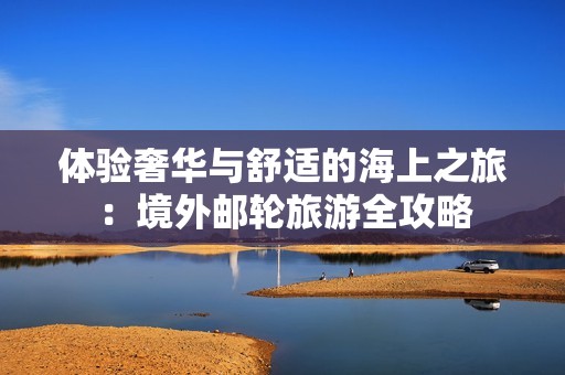 体验奢华与舒适的海上之旅：境外邮轮旅游全攻略