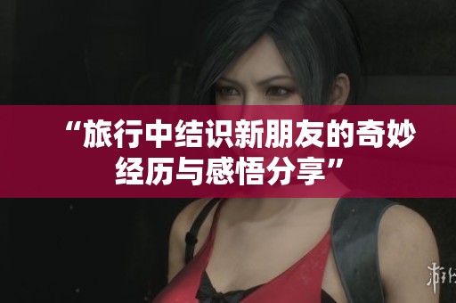 “旅行中结识新朋友的奇妙经历与感悟分享”