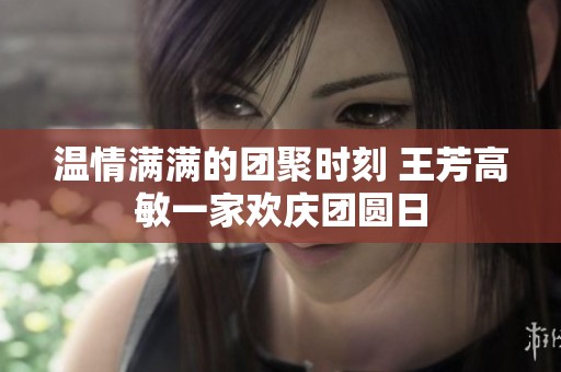 温情满满的团聚时刻 王芳高敏一家欢庆团圆日
