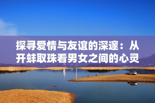 探寻爱情与友谊的深邃：从开蚌取珠看男女之间的心灵碰撞
