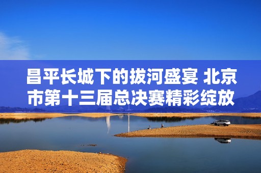 昌平长城下的拔河盛宴 北京市第十三届总决赛精彩绽放