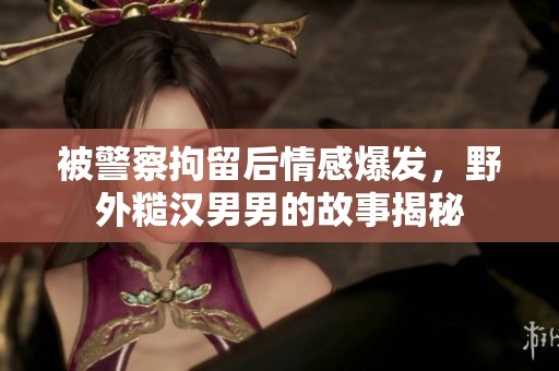 被警察拘留后情感爆发，野外糙汉男男的故事揭秘
