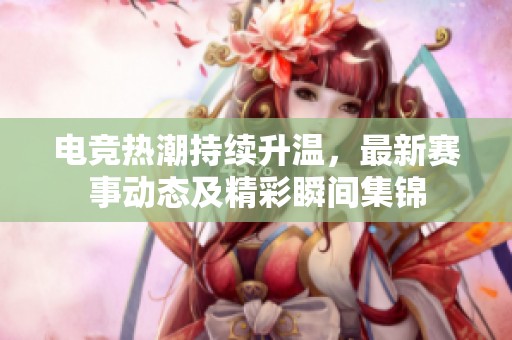 电竞热潮持续升温，最新赛事动态及精彩瞬间集锦