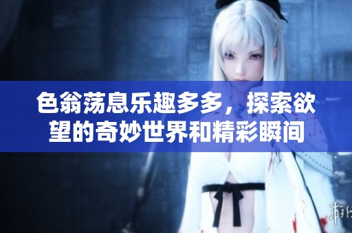 色翁荡息乐趣多多，探索欲望的奇妙世界和精彩瞬间
