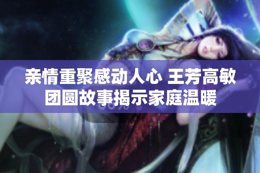亲情重聚感动人心 王芳高敏团圆故事揭示家庭温暖