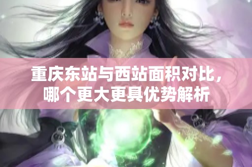 重庆东站与西站面积对比，哪个更大更具优势解析