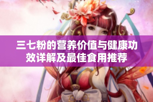 三七粉的营养价值与健康功效详解及最佳食用推荐