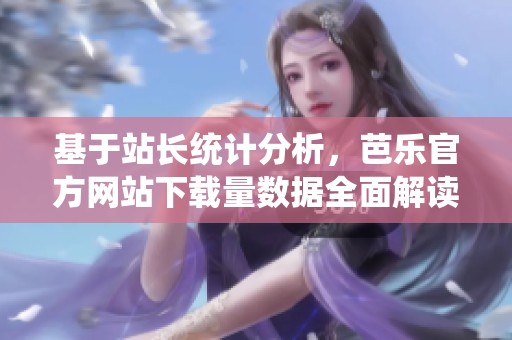 基于站长统计分析，芭乐官方网站下载量数据全面解读