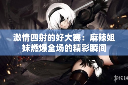 激情四射的好大赛：麻辣姐妹燃爆全场的精彩瞬间