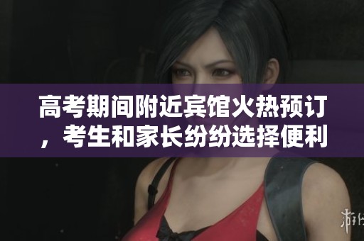 高考期间附近宾馆火热预订，考生和家长纷纷选择便利住宿