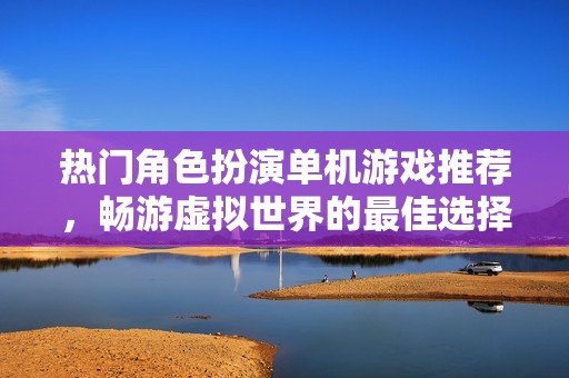 热门角色扮演单机游戏推荐，畅游虚拟世界的最佳选择