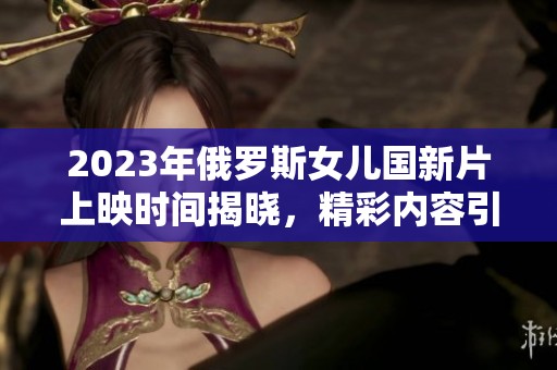 2023年俄罗斯女儿国新片上映时间揭晓，精彩内容引期待