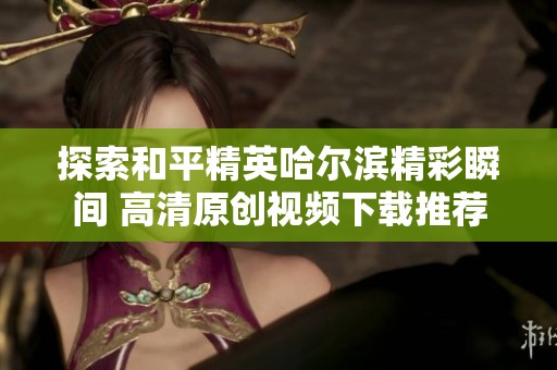 探索和平精英哈尔滨精彩瞬间 高清原创视频下载推荐