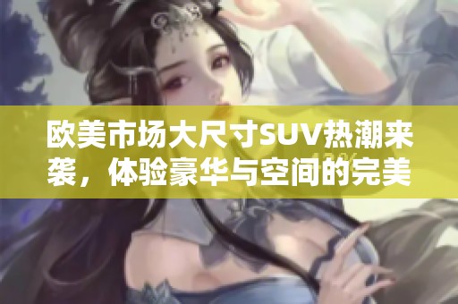 欧美市场大尺寸SUV热潮来袭，体验豪华与空间的完美结合