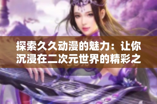 探索久久动漫的魅力：让你沉浸在二次元世界的精彩之旅