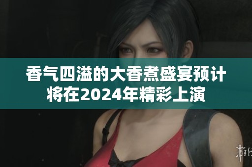 香气四溢的大香煮盛宴预计将在2024年精彩上演